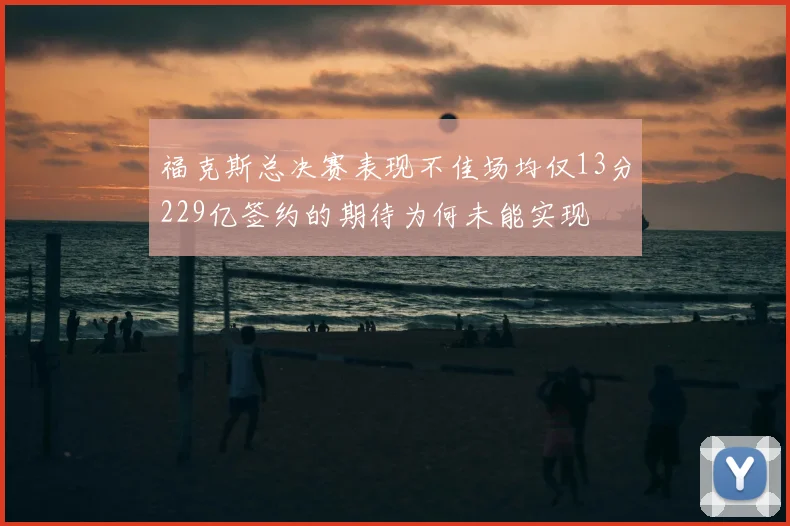 福克斯总决赛表现不佳场均仅13分229亿签约的期待为何未能实现
