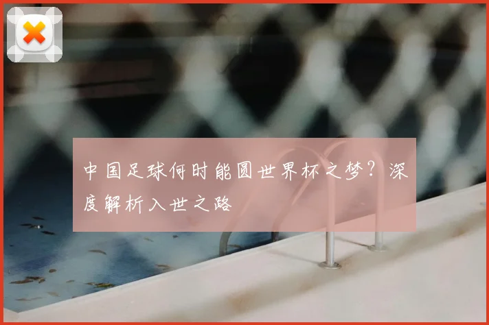 中国足球何时能圆世界杯之梦?深度解析入世之路