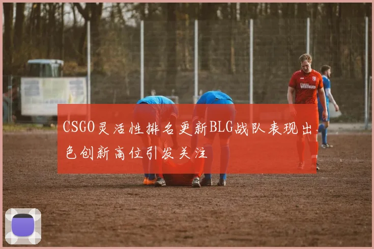 CSGO灵活性排名更新BLG战队表现出色创新高位引发关注