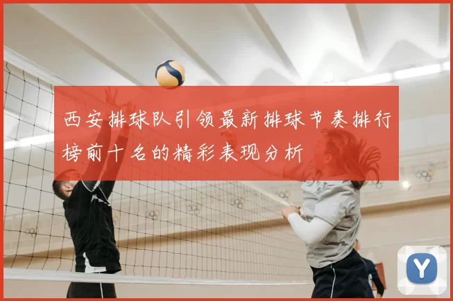 西安排球队引领最新排球节奏排行榜前十名的精彩表现分析