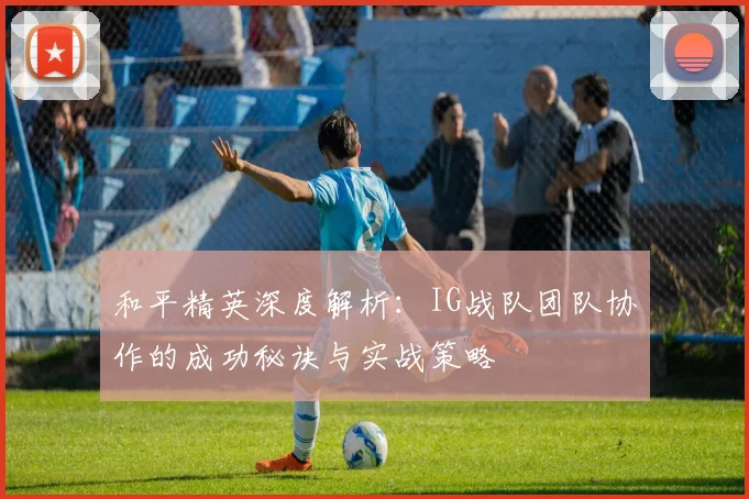 和平精英深度解析：IG战队团队协作的成功秘诀与实战策略