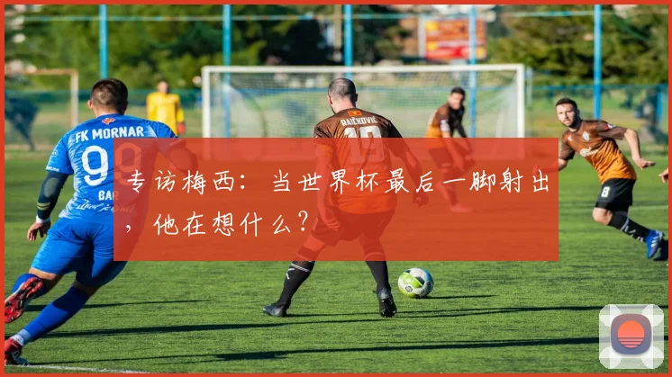 专访梅西:当世界杯最后一脚射出,他在想什么?