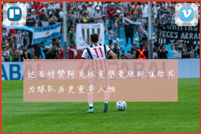 达洛特赞阿莫林重塑曼联标准称其为球队历史重要人物